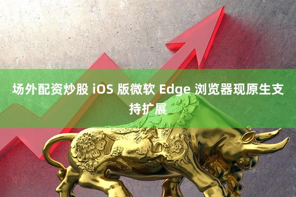 场外配资炒股 iOS 版微软 Edge 浏览器现原生支持扩展