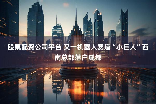 股票配资公司平台 又一机器人赛道“小巨人”西南总部落户成都