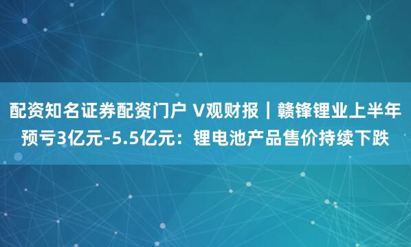 配资知名证券配资门户 V观财报｜赣锋锂业上半年预亏3亿元-5.5亿元：锂电池产品售价持续下跌