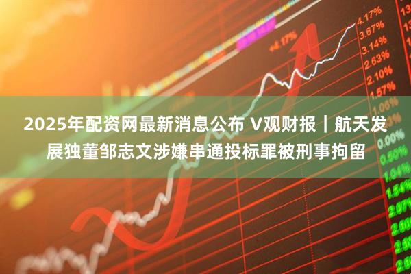 2025年配资网最新消息公布 V观财报｜航天发展独董邹志文涉嫌串通投标罪被刑事拘留