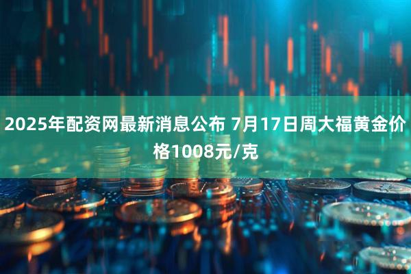 2025年配资网最新消息公布 7月17日周大福黄金价格1008元/克