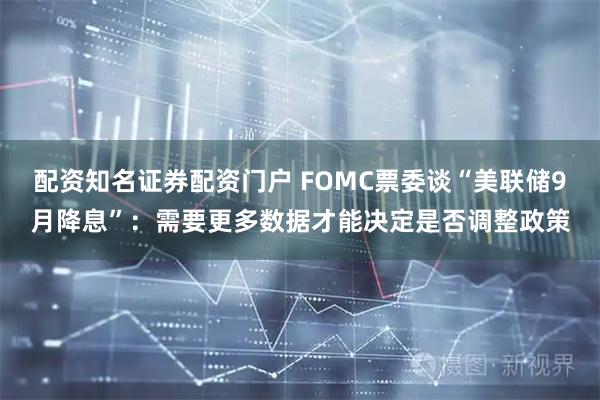 配资知名证券配资门户 FOMC票委谈“美联储9月降息”：需要更多数据才能决定是否调整政策