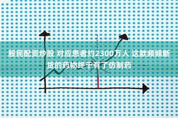 股民配资炒股 对应患者约2300万人 这款频频断货的药物终于有了仿制药