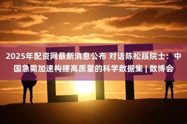 2025年配资网最新消息公布 对话陈松蹊院士：中国急需加速构建高质量的科学数据集 | 数博会