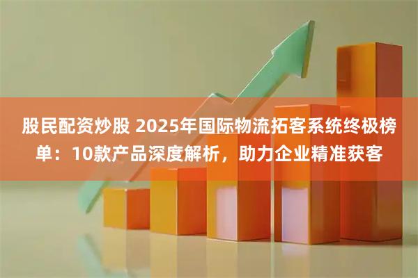 股民配资炒股 2025年国际物流拓客系统终极榜单：10款产品深度解析，助力企业精准获客