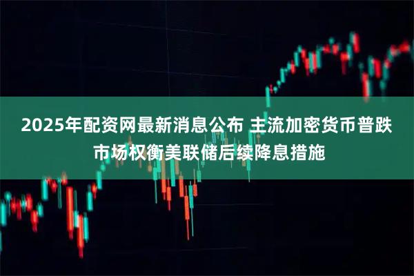 2025年配资网最新消息公布 主流加密货币普跌 市场权衡美联储后续降息措施