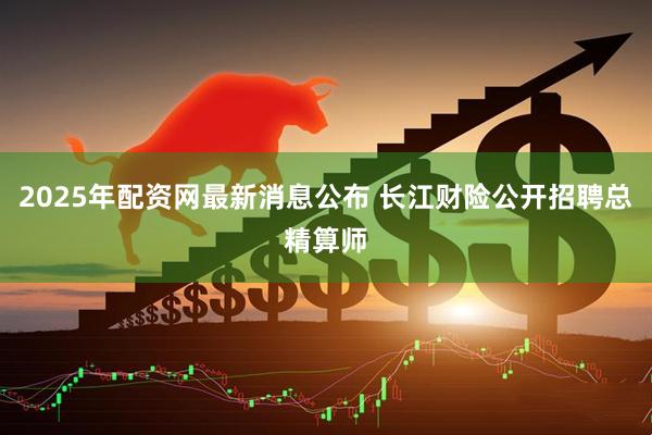 2025年配资网最新消息公布 长江财险公开招聘总精算师