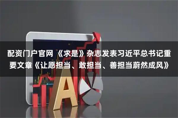 配资门户官网 《求是》杂志发表习近平总书记重要文章《让愿担当、敢担当、善担当蔚然成风》