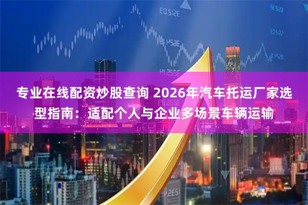 专业在线配资炒股查询 2026年汽车托运厂家选型指南：适配个人与企业多场景车辆运输