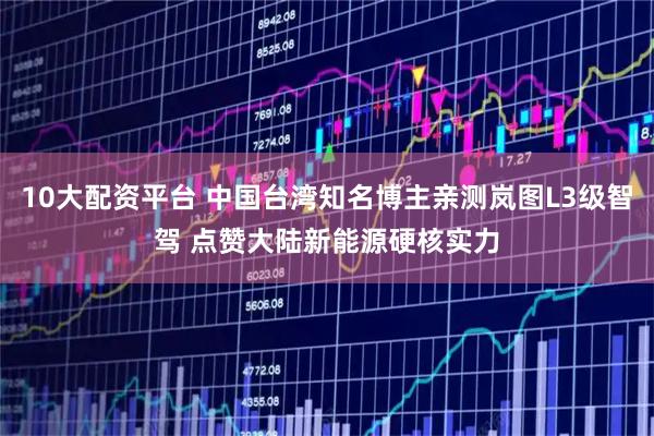 10大配资平台 中国台湾知名博主亲测岚图L3级智驾 点赞大陆新能源硬核实力