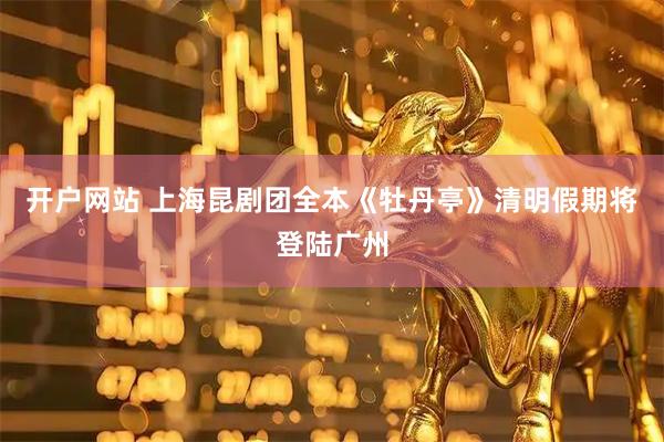 开户网站 上海昆剧团全本《牡丹亭》清明假期将登陆广州