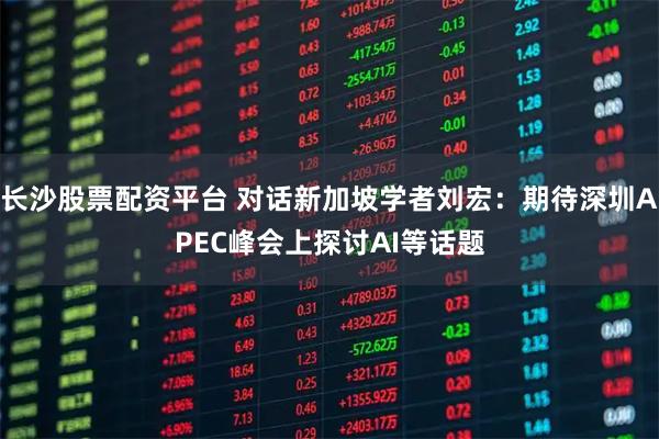 长沙股票配资平台 对话新加坡学者刘宏：期待深圳APEC峰会上探讨AI等话题