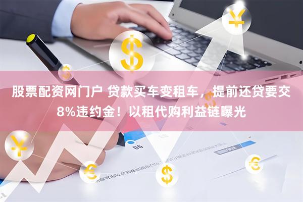 股票配资网门户 贷款买车变租车，提前还贷要交8%违约金！以租代购利益链曝光